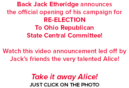 Back Jack Etheridge announces the official opening of his campaign for RE-ELECTION To Ohio Republican State Central Committee! Watch this video announcement led off by Jack’s friends the very talented Alice! Take it away Alice! JUST CLICK ON THE PHOTO