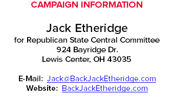 CAMPAIGN INFORMATION Jack Etheridge for Republican State Central Committee 924 Bayridge Dr. Lewis Center, OH 43035 E-Mail: Jack@BackJackEtheridge.com Website: BackJackEtheridge.com