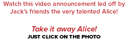 Watch this video announcement led off by Jack’s friends the very talented Alice! Take it away Alice! JUST CLICK ON THE PHOTO 